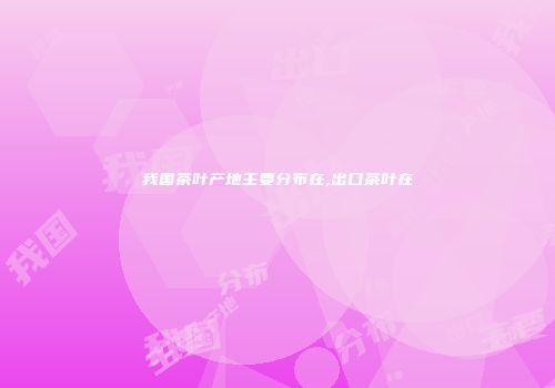 我国茶叶产地主要分布在,出口茶叶在