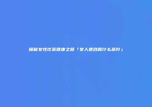 探秘女性饮茶健康之路「女人适合喝什么茶叶」