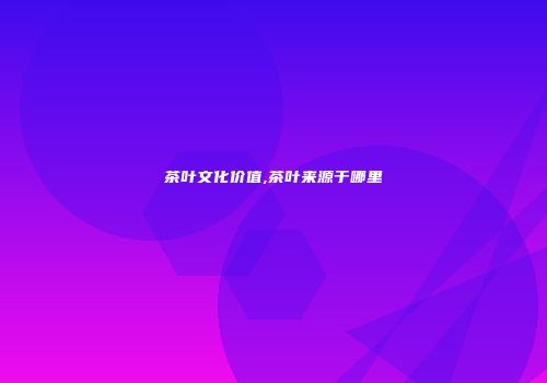 茶叶文化价值,茶叶来源于哪里