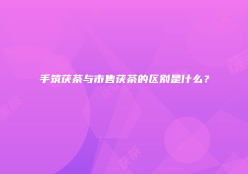 手筑茯茶与市售茯茶的区别是什么？