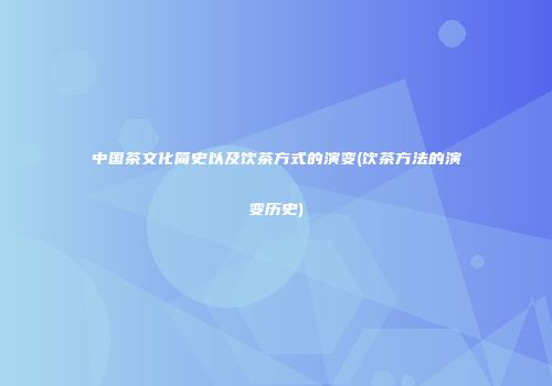 中国茶文化简史以及饮茶方式的演变(饮茶方法的演变历史)