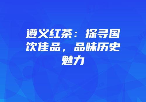 遵义红茶：探寻国饮佳品，品味历史魅力