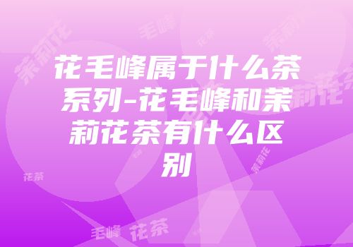 花毛峰属于什么茶系列-花毛峰和茉莉花茶有什么区别