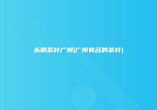 永明茶叶广州(广州有名的茶叶)