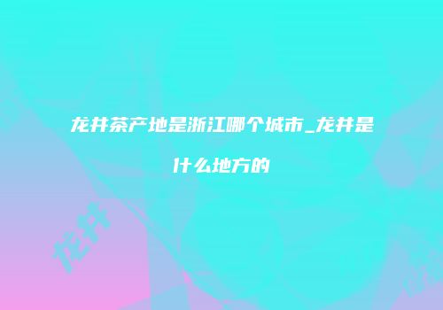 龙井茶产地是浙江哪个城市_龙井是什么地方的
