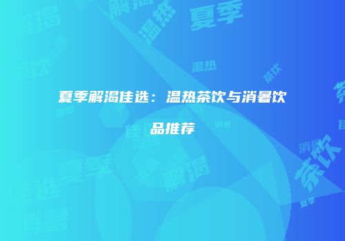 夏季解渴佳选：温热茶饮与消暑饮品推荐