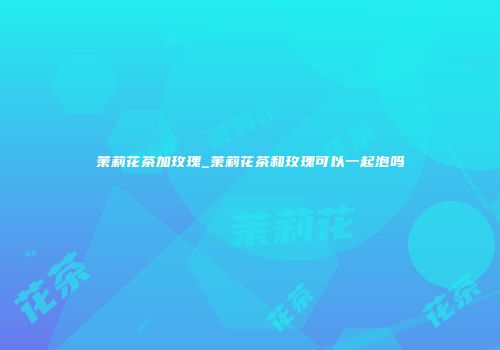茉莉花茶加玫瑰_茉莉花茶和玫瑰可以一起泡吗