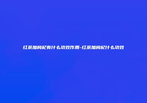 红茶加枸杞有什么功效作用-红茶加枸杞什么功效