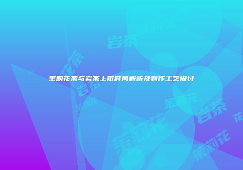 茉莉花茶与岩茶上市时间解析及制作工艺探讨