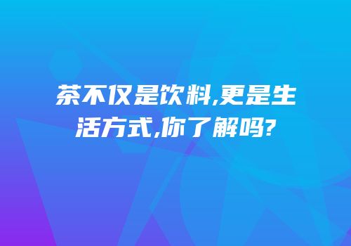 茶不仅是饮料,更是生活方式,你了解吗?
