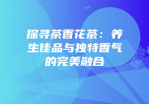 探寻茶香花茶：养生佳品与独特香气的完美融合