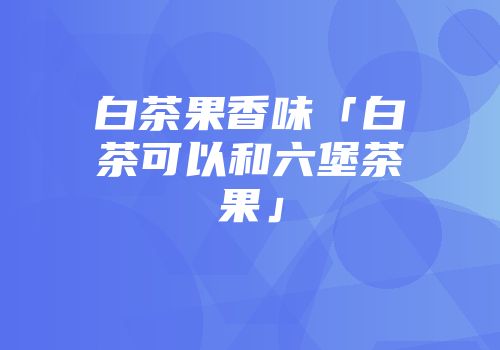 白茶果香味「白茶可以和六堡茶果」