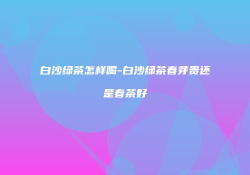 白沙绿茶怎样喝-白沙绿茶春芽贵还是春茶好