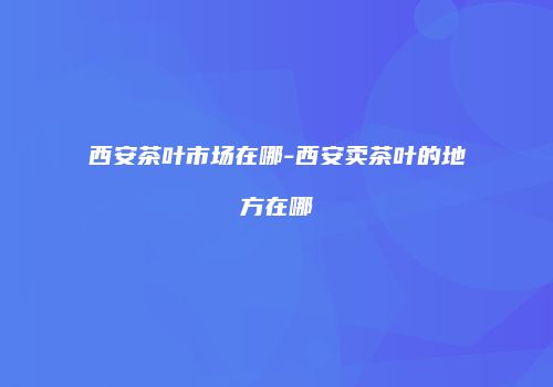 西安茶叶市场在哪-西安卖茶叶的地方在哪
