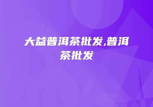 大益普洱茶批发,普洱茶批发