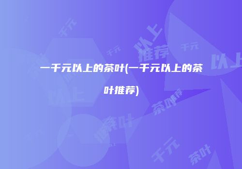 一千元以上的茶叶(一千元以上的茶叶推荐)