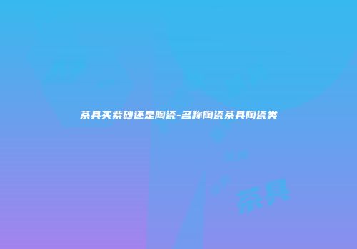 茶具买紫砂还是陶瓷-名称陶瓷茶具陶瓷类