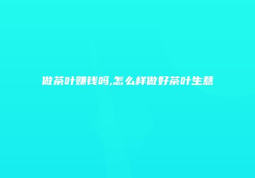 做茶叶赚钱吗,怎么样做好茶叶生意