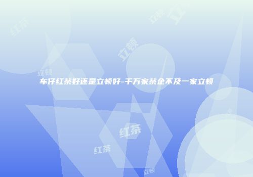 车仔红茶好还是立顿好-千万家茶企不及一家立顿