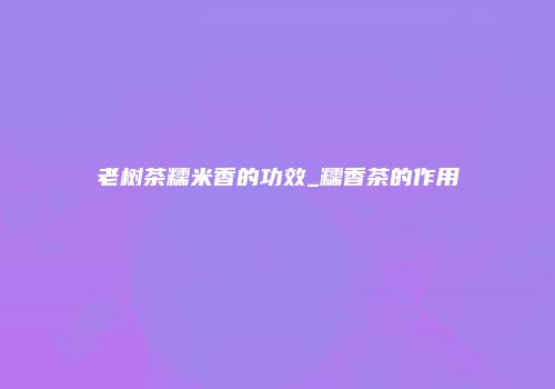 老树茶糯米香的功效_糯香茶的作用