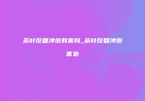 茶叶反复冲泡有害吗_茶叶反复冲泡害处