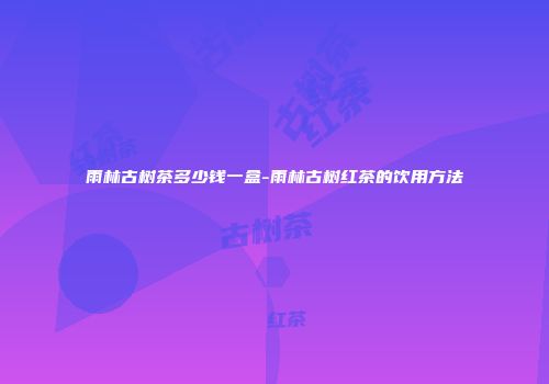 雨林古树茶多少钱一盒-雨林古树红茶的饮用方法