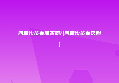 四季饮茶有何不同?(四季饮茶有区别)