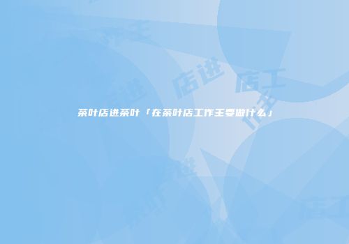 茶叶店进茶叶「在茶叶店工作主要做什么」
