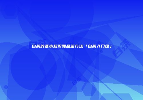 白茶的基本知识和品鉴方法「白茶入门级」