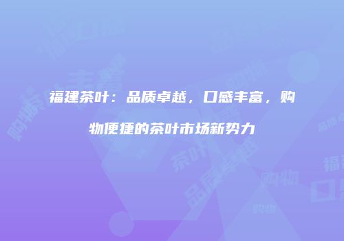福建茶叶：品质卓越，口感丰富，购物便捷的茶叶市场新势力