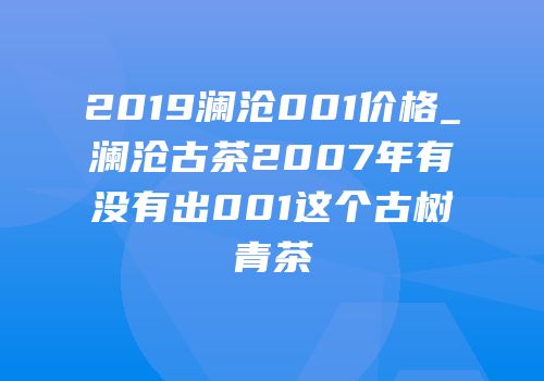 2019澜沧001价格_澜沧古茶2007年有没有出001这个古树青茶