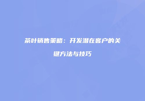 茶叶销售策略：开发潜在客户的关键方法与技巧
