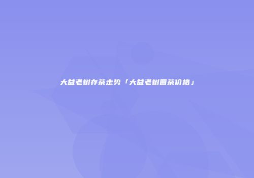 大益老树存茶走势「大益老树圆茶价格」