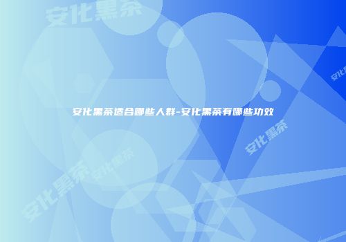 安化黑茶适合哪些人群-安化黑茶有哪些功效