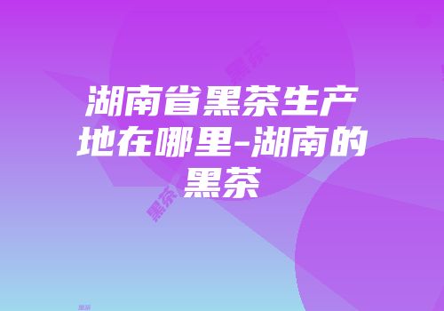 湖南省黑茶生产地在哪里-湖南的黑茶