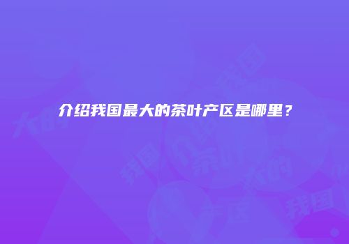 介绍我国最大的茶叶产区是哪里？
