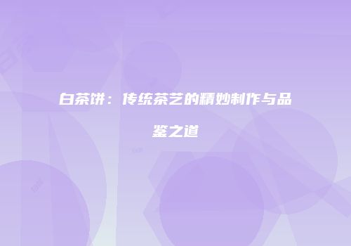 白茶饼：传统茶艺的精妙制作与品鉴之道