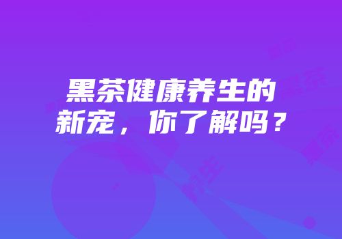 黑茶健康养生的新宠，你了解吗？