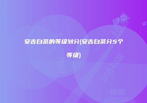 安吉白茶的等级划分(安吉白茶分5个等级)