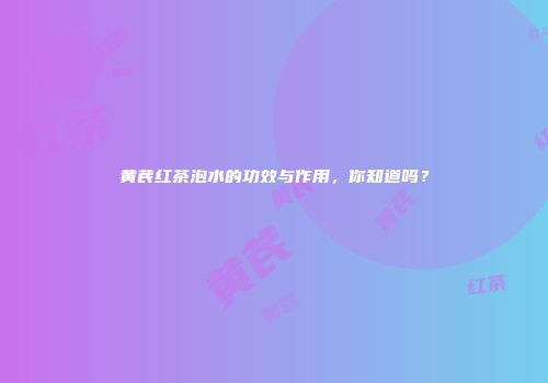 黄芪红茶泡水的功效与作用，你知道吗？