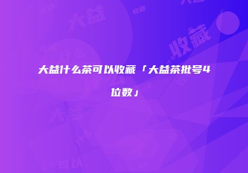 大益什么茶可以收藏「大益茶批号4位数」