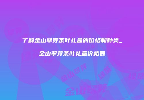 了解金山翠芽茶叶礼盒的价格和种类_金山翠芽茶叶礼盒价格表