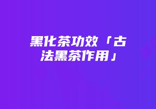 黑化茶功效「古法黑茶作用」