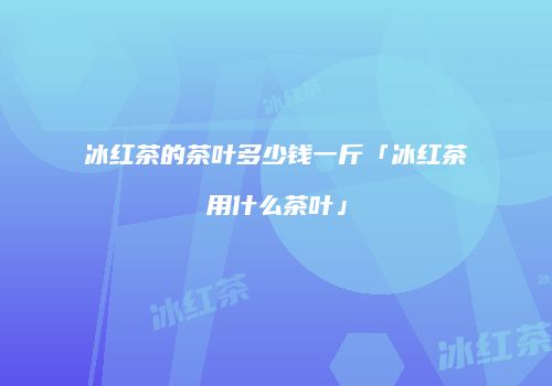 冰红茶的茶叶多少钱一斤「冰红茶用什么茶叶」