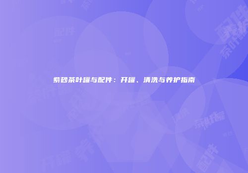 紫砂茶叶罐与配件：开罐、清洗与养护指南