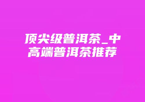 顶尖级普洱茶_中高端普洱茶推荐