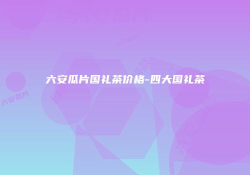 六安瓜片国礼茶价格-四大国礼茶