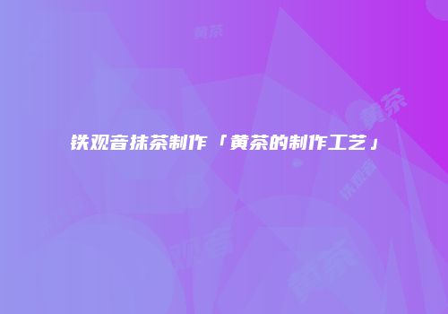 铁观音抹茶制作「黄茶的制作工艺」