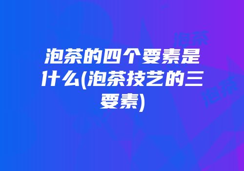 泡茶的四个要素是什么(泡茶技艺的三要素)