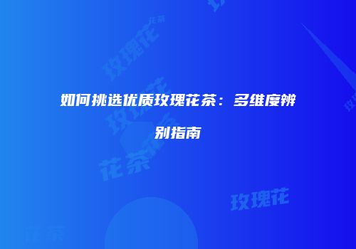 如何挑选优质玫瑰花茶：多维度辨别指南
